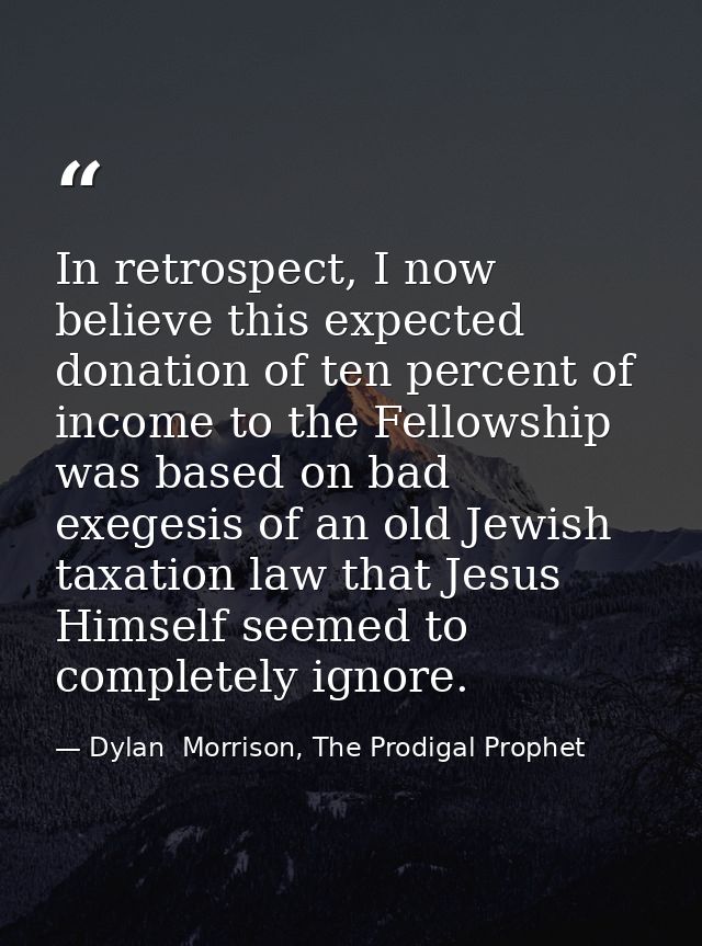 In retrospect, I now believe this expected donation of ten percent of income to the Fellowship was based on bad exegesis — Dylan  Morrison, The Prodigal Prophet