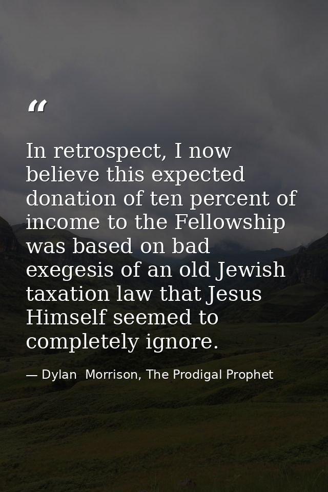 In retrospect, I now believe this expected donation of ten percent of income to the Fellowship was based on bad exegesis — Dylan  Morrison, The Prodigal Prophet