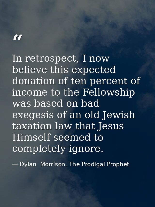 In retrospect, I now believe this expected donation of ten percent of income to the Fellowship was based on bad exegesis — Dylan  Morrison, The Prodigal Prophet