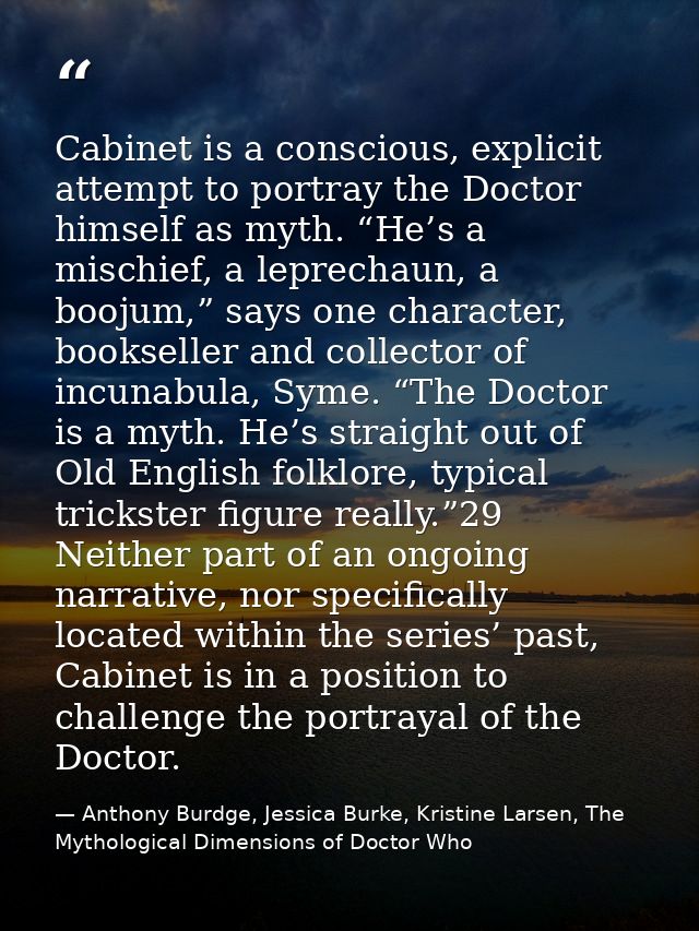 Cabinet is a conscious, explicit attempt to portray the Doctor himself as myth. “He’s a mischief, a leprechaun, a boojum — Anthony Burdge, Jessica Burke, Kristine Larsen, The Mythological Dimensions of Doctor Who
