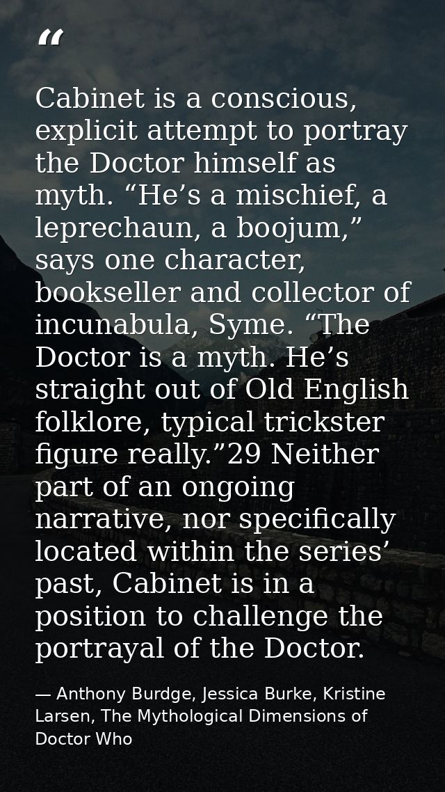 Cabinet is a conscious, explicit attempt to portray the Doctor himself as myth. “He’s a mischief, a leprechaun, a boojum — Anthony Burdge, Jessica Burke, Kristine Larsen, The Mythological Dimensions of Doctor Who