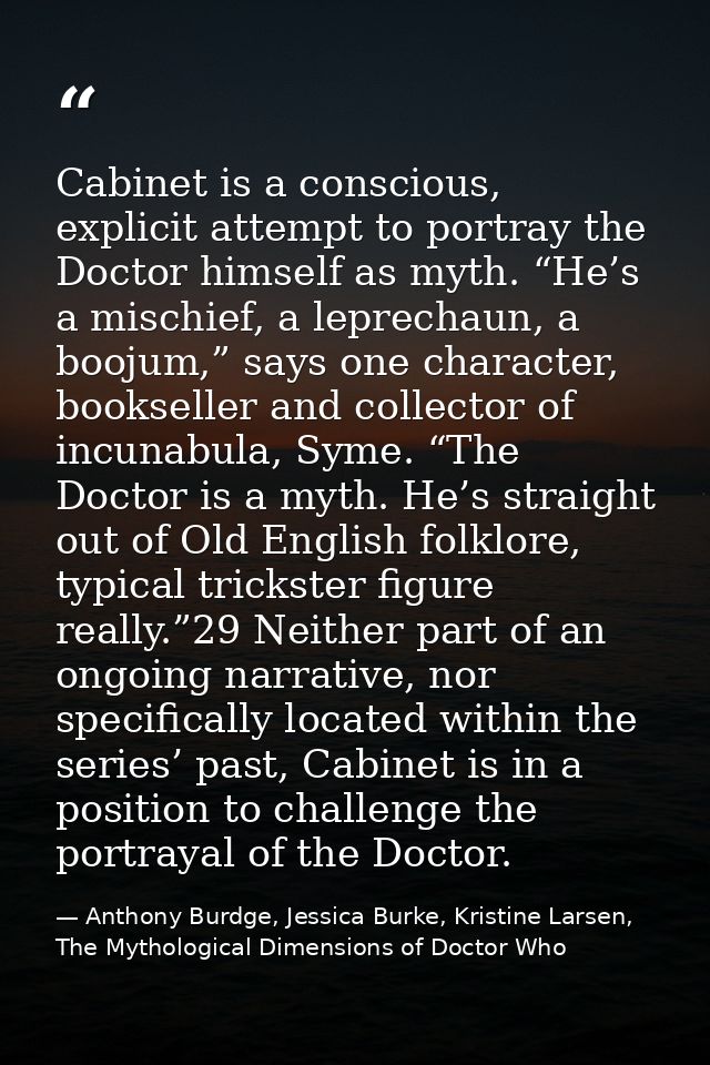Cabinet is a conscious, explicit attempt to portray the Doctor himself as myth. “He’s a mischief, a leprechaun, a boojum — Anthony Burdge, Jessica Burke, Kristine Larsen, The Mythological Dimensions of Doctor Who