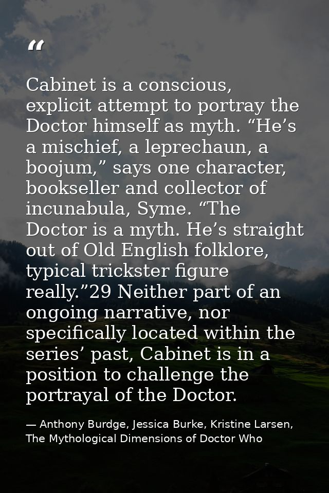 Cabinet is a conscious, explicit attempt to portray the Doctor himself as myth. “He’s a mischief, a leprechaun, a boojum — Anthony Burdge, Jessica Burke, Kristine Larsen, The Mythological Dimensions of Doctor Who
