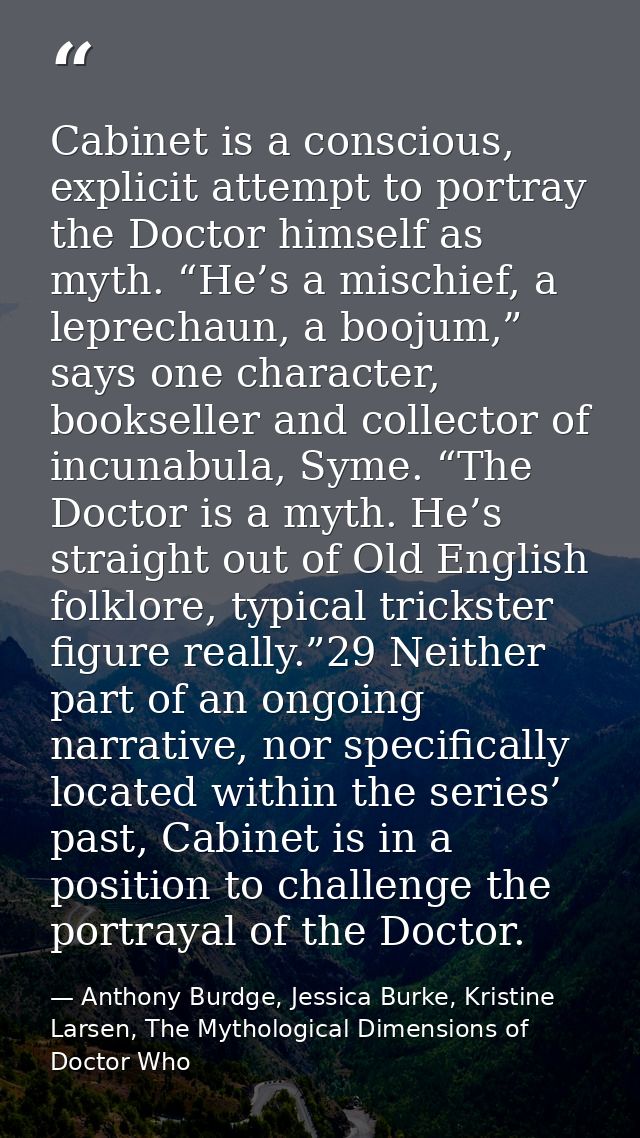 Cabinet is a conscious, explicit attempt to portray the Doctor himself as myth. “He’s a mischief, a leprechaun, a boojum — Anthony Burdge, Jessica Burke, Kristine Larsen, The Mythological Dimensions of Doctor Who