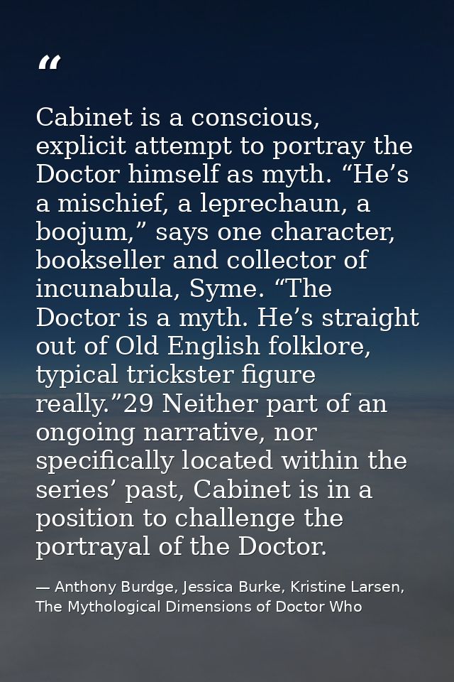 Cabinet is a conscious, explicit attempt to portray the Doctor himself as myth. “He’s a mischief, a leprechaun, a boojum — Anthony Burdge, Jessica Burke, Kristine Larsen, The Mythological Dimensions of Doctor Who