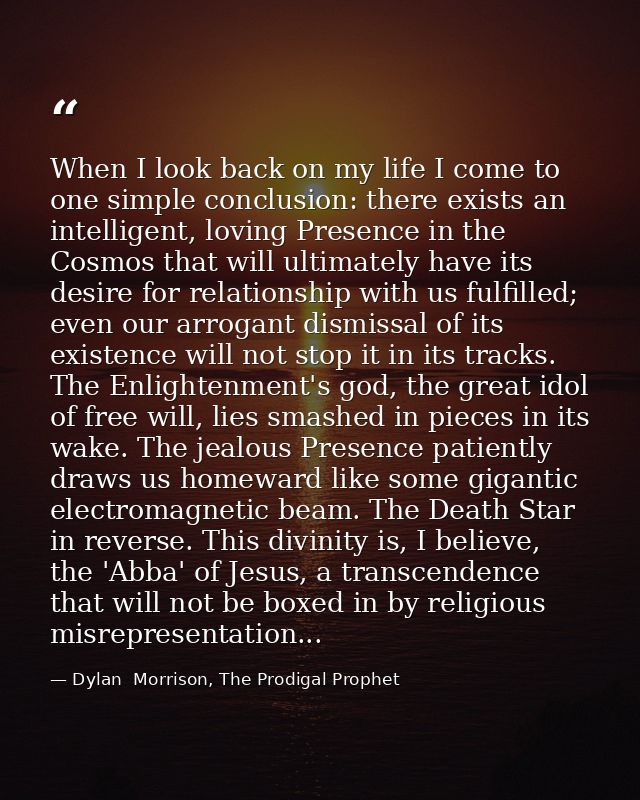 When I look back on my life I come to one simple conclusion: there exists an intelligent, loving Presence in the Cosmos  — Dylan  Morrison, The Prodigal Prophet