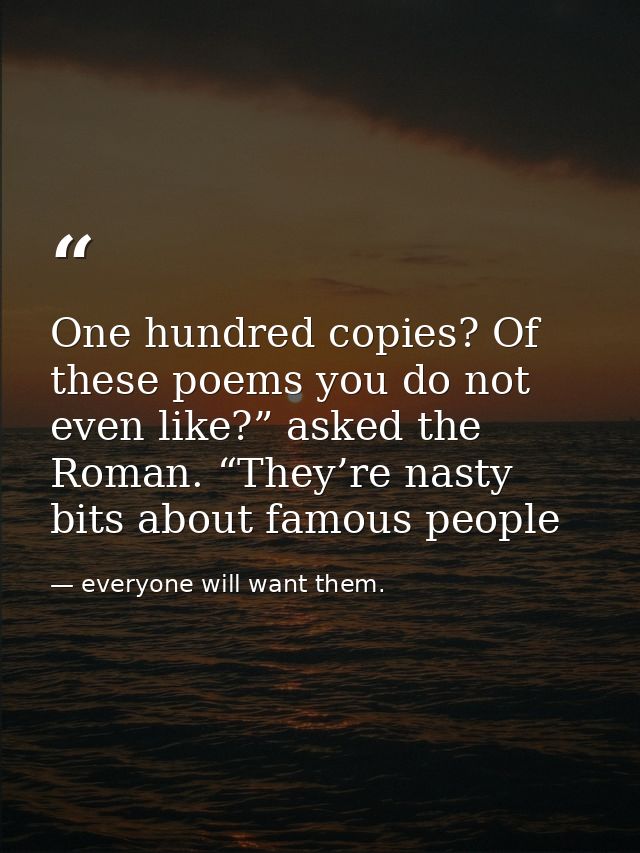 One hundred copies? Of these poems you do not even like?” asked the Roman. “They’re nasty bits about famous people — everyone will want them.