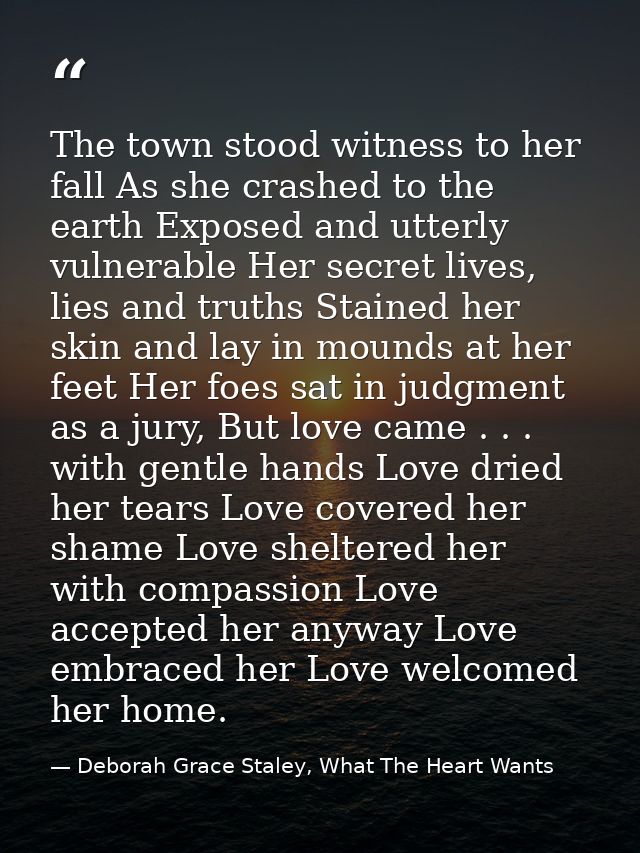 The town stood witness to her fall As she crashed to the earth Exposed and utterly vulnerable Her secret lives, lies and — Deborah Grace Staley, What The Heart Wants