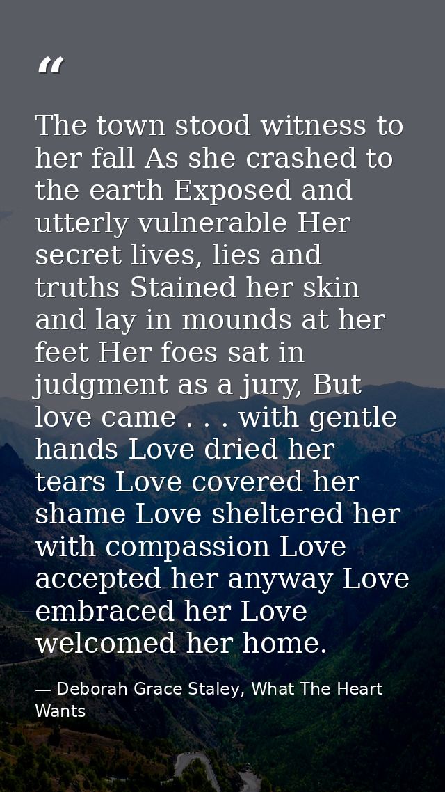 The town stood witness to her fall As she crashed to the earth Exposed and utterly vulnerable Her secret lives, lies and — Deborah Grace Staley, What The Heart Wants