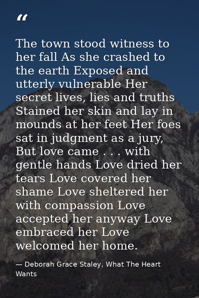 The town stood witness to her fall As she crashed to the earth Exposed and utterly vulnerable Her secret lives, lies and — Deborah Grace Staley, What The Heart Wants