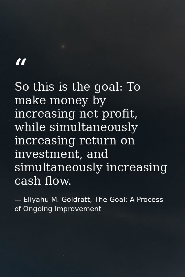 So this is the goal: To make money by increasing net profit, while simultaneously increasing return on investment, and s — Eliyahu M. Goldratt, The Goal: A Process of Ongoing Improvement