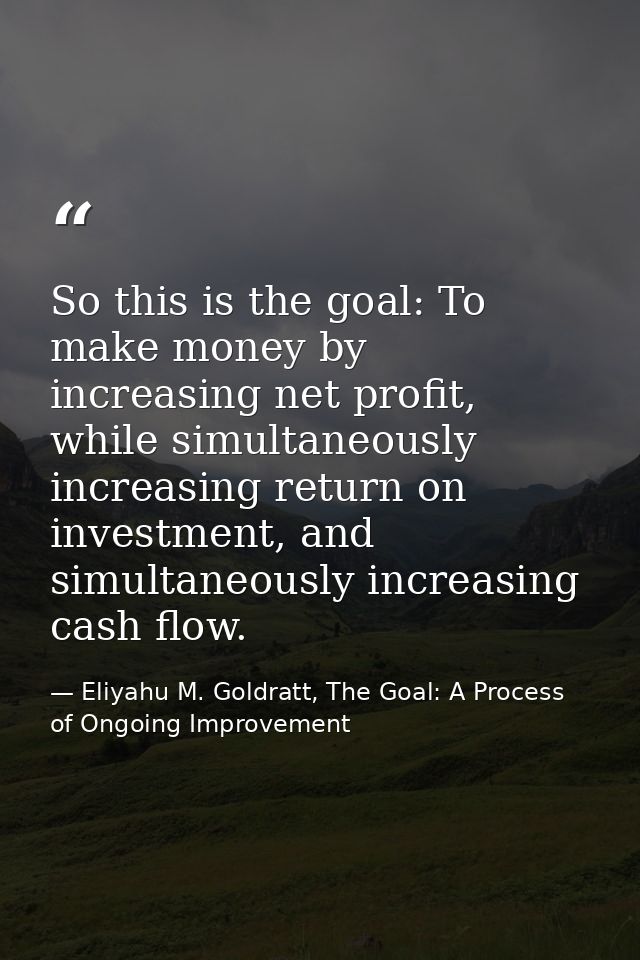 So this is the goal: To make money by increasing net profit, while simultaneously increasing return on investment, and s — Eliyahu M. Goldratt, The Goal: A Process of Ongoing Improvement