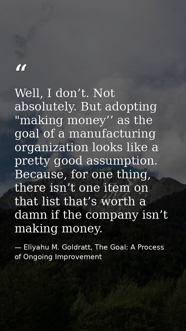 Well, I don’t. Not absolutely. But adopting "making money’’ as the goal of a manufacturing organization looks like a pre — Eliyahu M. Goldratt, The Goal: A Process of Ongoing Improvement