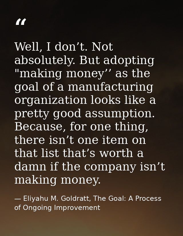 Well, I don’t. Not absolutely. But adopting "making money’’ as the goal of a manufacturing organization looks like a pre — Eliyahu M. Goldratt, The Goal: A Process of Ongoing Improvement