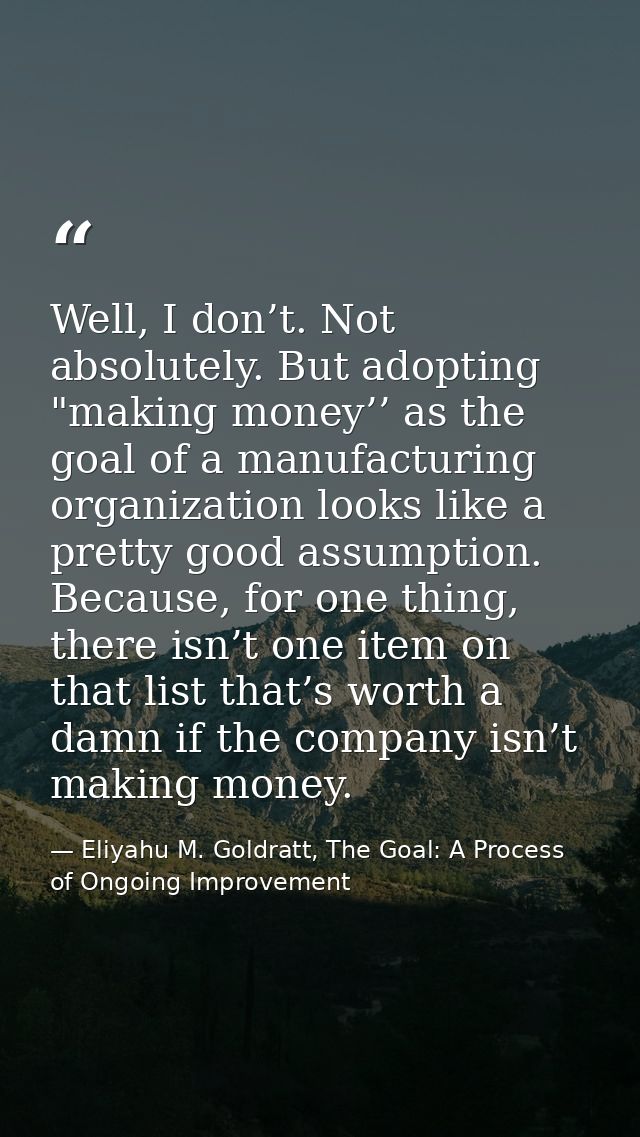 Well, I don’t. Not absolutely. But adopting "making money’’ as the goal of a manufacturing organization looks like a pre — Eliyahu M. Goldratt, The Goal: A Process of Ongoing Improvement