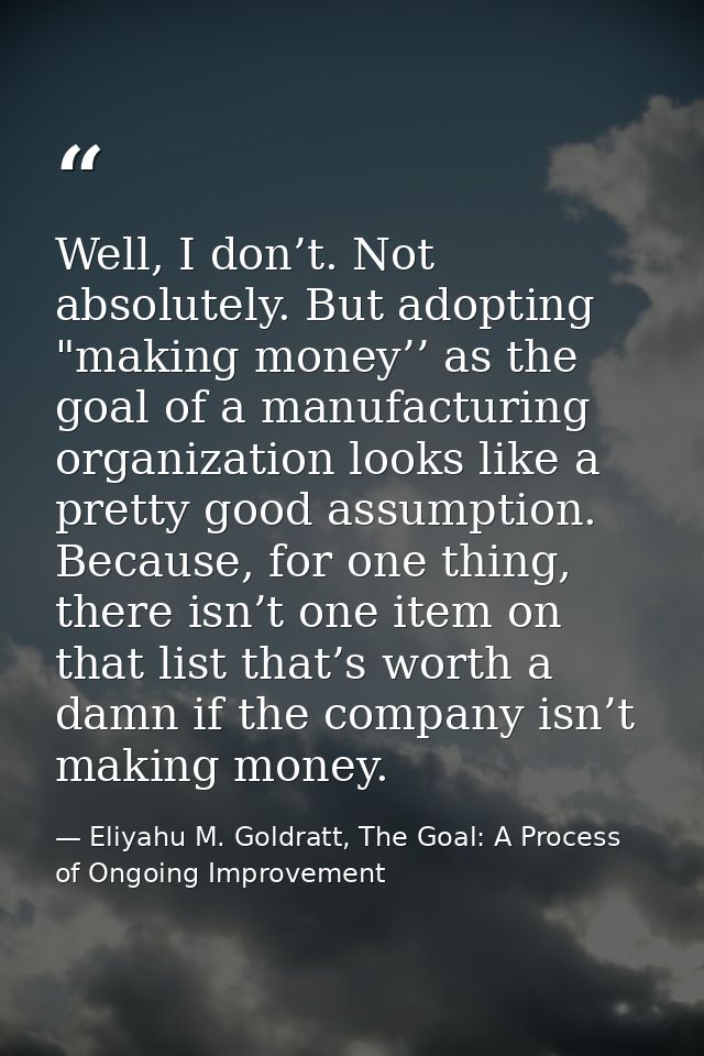 Well, I don’t. Not absolutely. But adopting "making money’’ as the goal of a manufacturing organization looks like a pre — Eliyahu M. Goldratt, The Goal: A Process of Ongoing Improvement