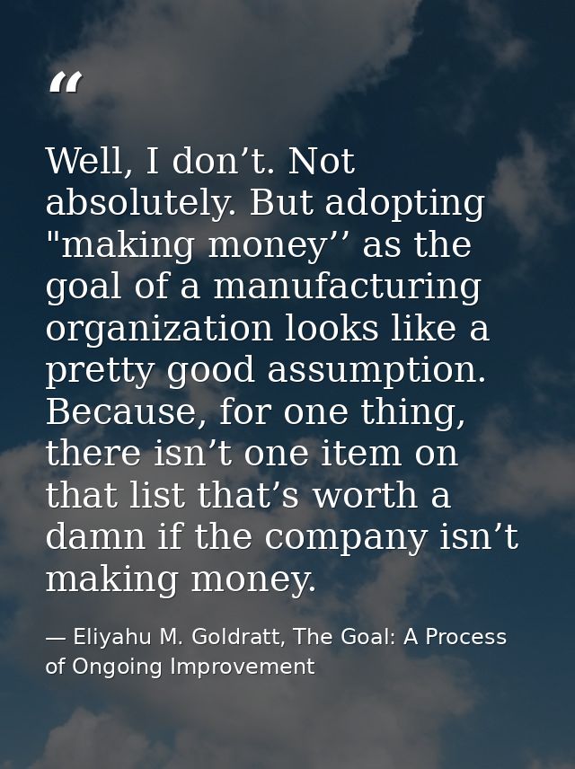 Well, I don’t. Not absolutely. But adopting "making money’’ as the goal of a manufacturing organization looks like a pre — Eliyahu M. Goldratt, The Goal: A Process of Ongoing Improvement