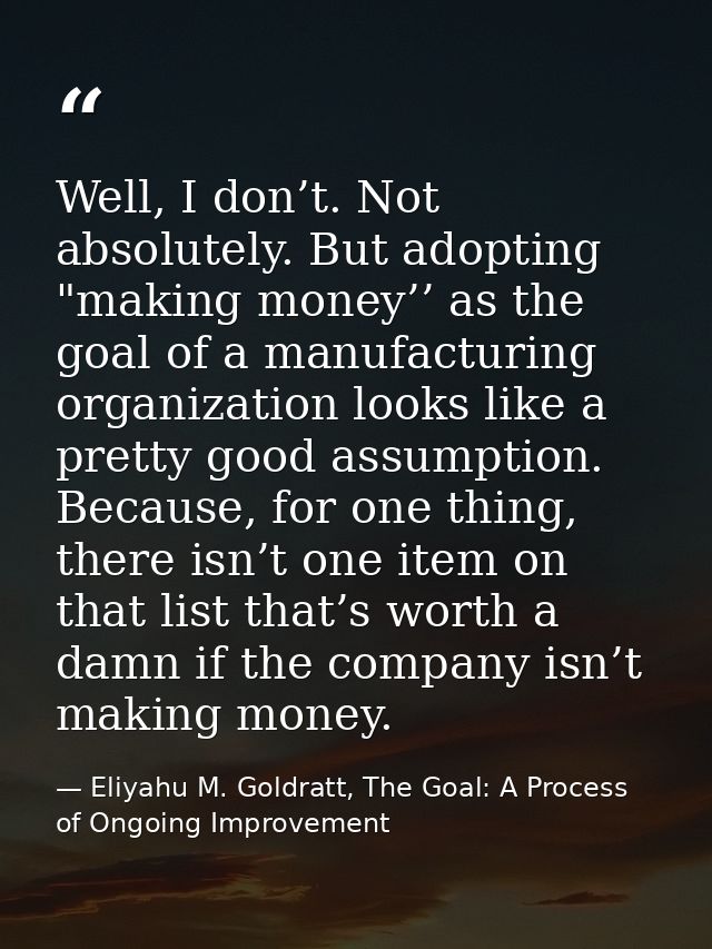 Well, I don’t. Not absolutely. But adopting "making money’’ as the goal of a manufacturing organization looks like a pre — Eliyahu M. Goldratt, The Goal: A Process of Ongoing Improvement
