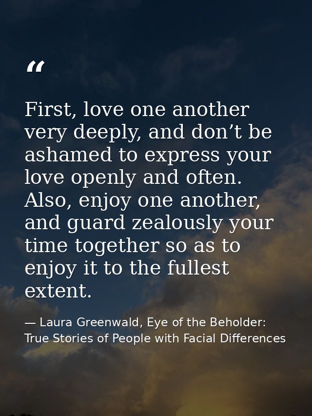 First, love one another very deeply, and don’t be ashamed to express your love openly and often. Also, enjoy one another — Laura Greenwald, Eye of the Beholder: True Stories of People with Facial Differences