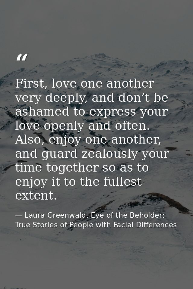 First, love one another very deeply, and don’t be ashamed to express your love openly and often. Also, enjoy one another — Laura Greenwald, Eye of the Beholder: True Stories of People with Facial Differences