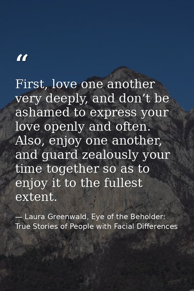 First, love one another very deeply, and don’t be ashamed to express your love openly and often. Also, enjoy one another — Laura Greenwald, Eye of the Beholder: True Stories of People with Facial Differences