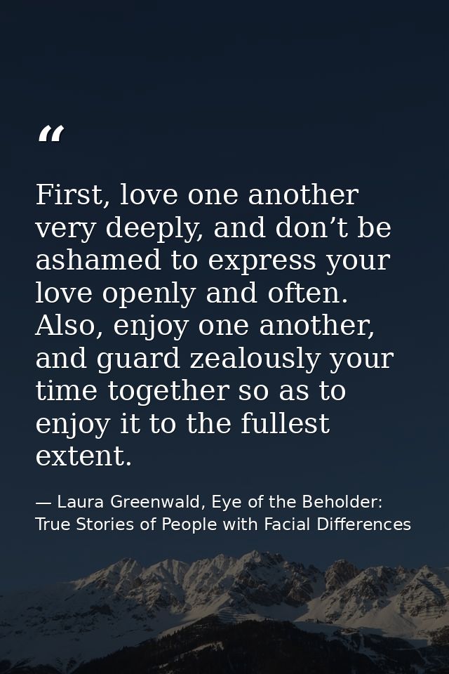 First, love one another very deeply, and don’t be ashamed to express your love openly and often. Also, enjoy one another — Laura Greenwald, Eye of the Beholder: True Stories of People with Facial Differences