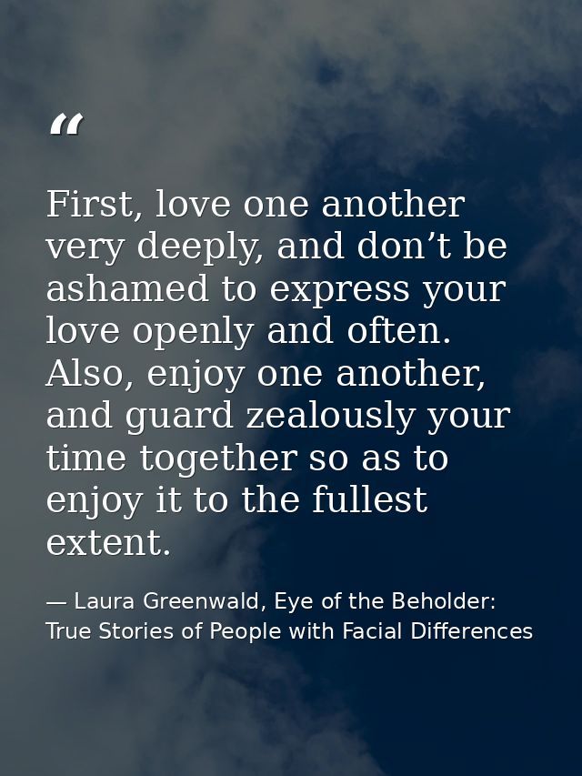 First, love one another very deeply, and don’t be ashamed to express your love openly and often. Also, enjoy one another — Laura Greenwald, Eye of the Beholder: True Stories of People with Facial Differences