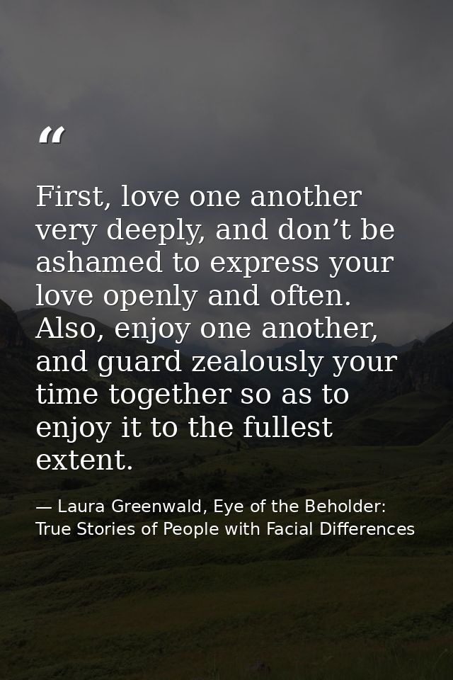 First, love one another very deeply, and don’t be ashamed to express your love openly and often. Also, enjoy one another — Laura Greenwald, Eye of the Beholder: True Stories of People with Facial Differences