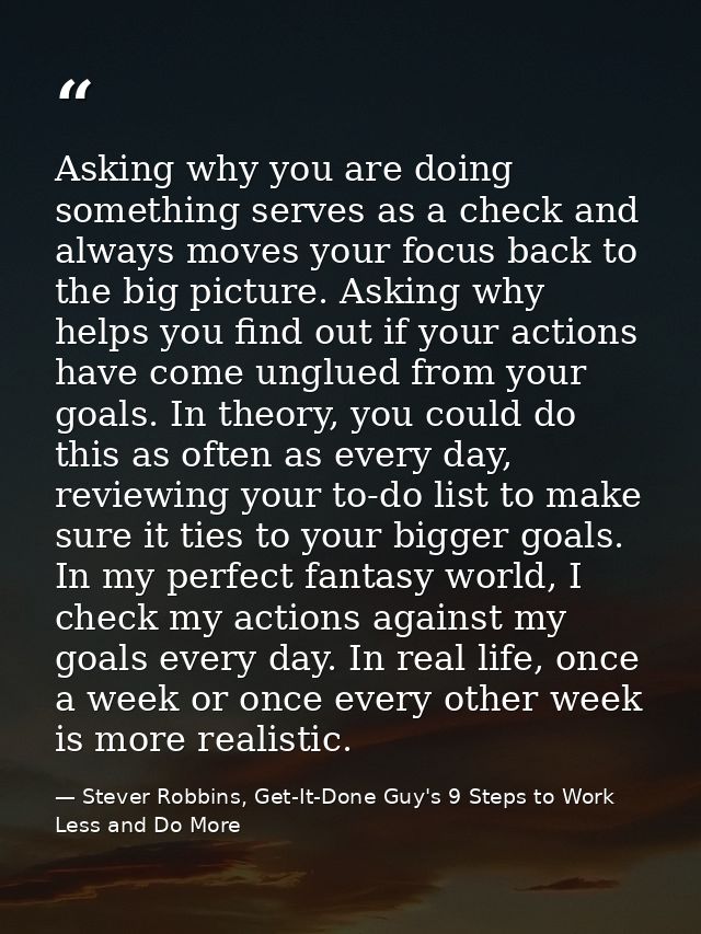Asking why you are doing something serves as a check and always moves your focus back to the big picture. Asking why hel — Stever Robbins, Get-It-Done Guy's 9 Steps to Work Less and Do More