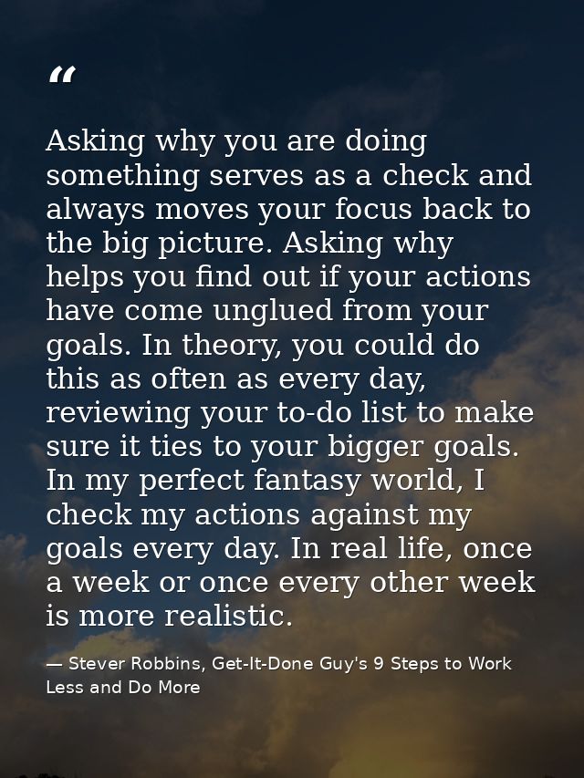 Asking why you are doing something serves as a check and always moves your focus back to the big picture. Asking why hel — Stever Robbins, Get-It-Done Guy's 9 Steps to Work Less and Do More