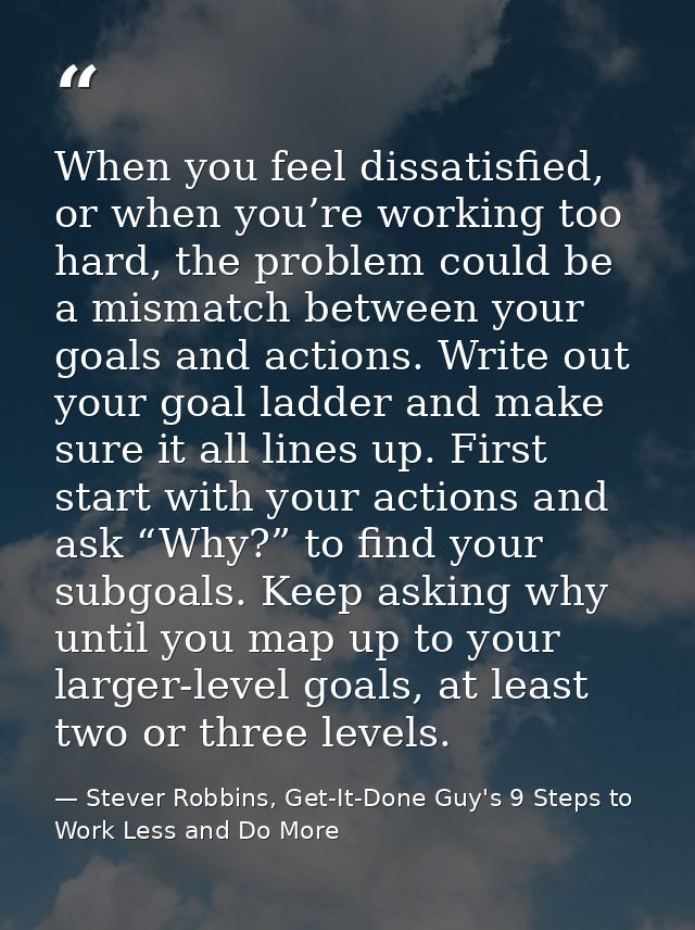 When you feel dissatisfied, or when you’re working too hard, the problem could be a mismatch between your goals and acti — Stever Robbins, Get-It-Done Guy's 9 Steps to Work Less and Do More