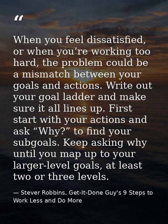 When you feel dissatisfied, or when you’re working too hard, the problem could be a mismatch between your goals and acti — Stever Robbins, Get-It-Done Guy's 9 Steps to Work Less and Do More