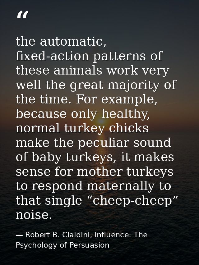 the automatic, fixed-action patterns of these animals work very well the great majority of the time. For example, becaus — Robert B. Cialdini, Influence: The Psychology of Persuasion