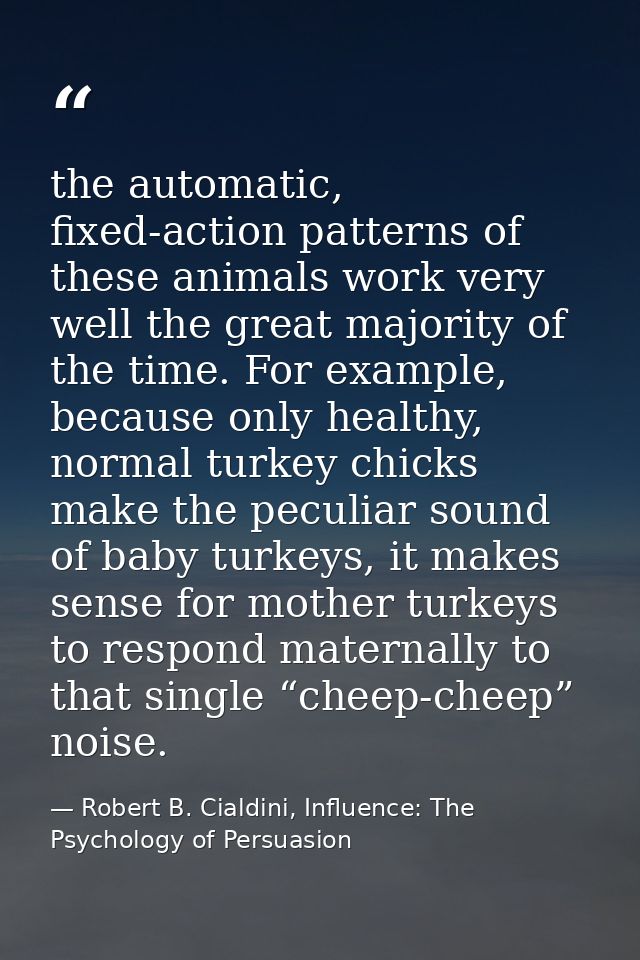 the automatic, fixed-action patterns of these animals work very well the great majority of the time. For example, becaus — Robert B. Cialdini, Influence: The Psychology of Persuasion