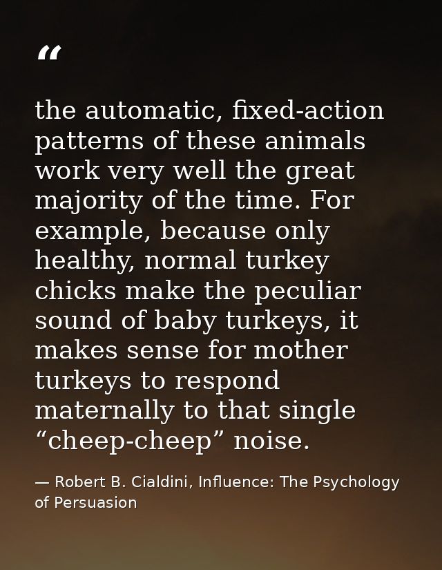 the automatic, fixed-action patterns of these animals work very well the great majority of the time. For example, becaus — Robert B. Cialdini, Influence: The Psychology of Persuasion