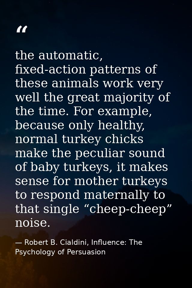 the automatic, fixed-action patterns of these animals work very well the great majority of the time. For example, becaus — Robert B. Cialdini, Influence: The Psychology of Persuasion