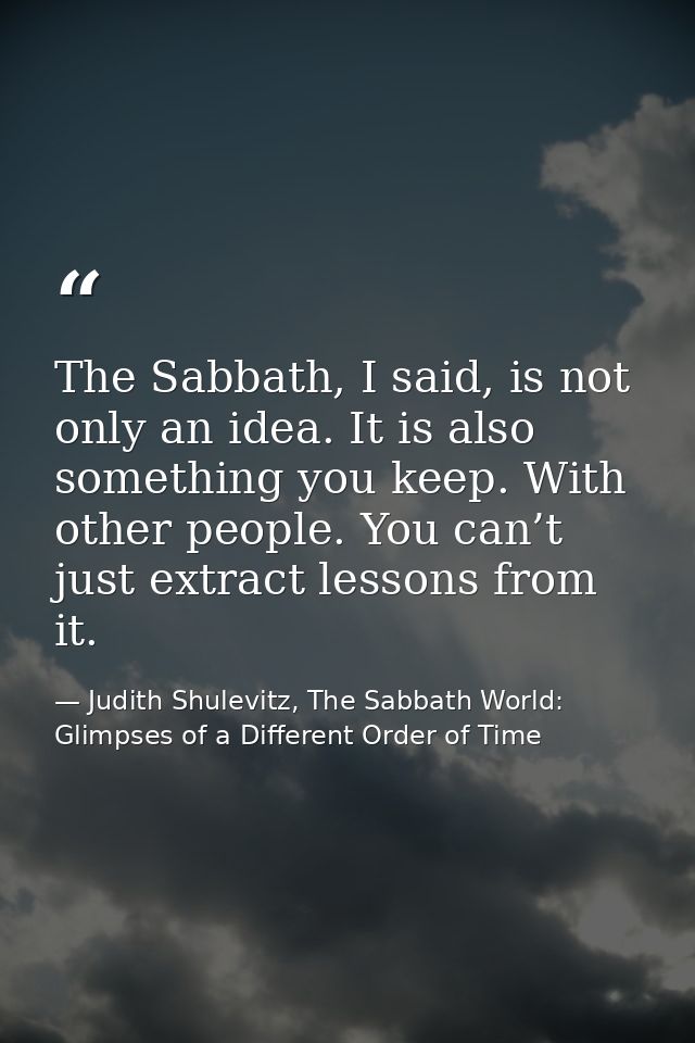 The Sabbath, I said, is not only an idea. It is also something you keep. With other people. You can’t just extract lesso — Judith Shulevitz, The Sabbath World: Glimpses of a Different Order of Time
