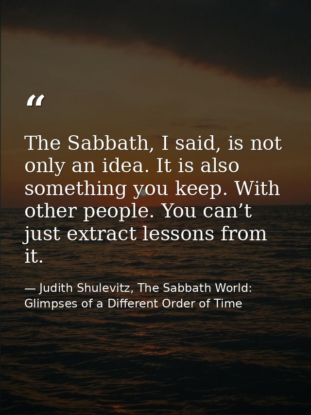 The Sabbath, I said, is not only an idea. It is also something you keep. With other people. You can’t just extract lesso — Judith Shulevitz, The Sabbath World: Glimpses of a Different Order of Time