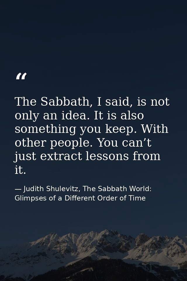 The Sabbath, I said, is not only an idea. It is also something you keep. With other people. You can’t just extract lesso — Judith Shulevitz, The Sabbath World: Glimpses of a Different Order of Time