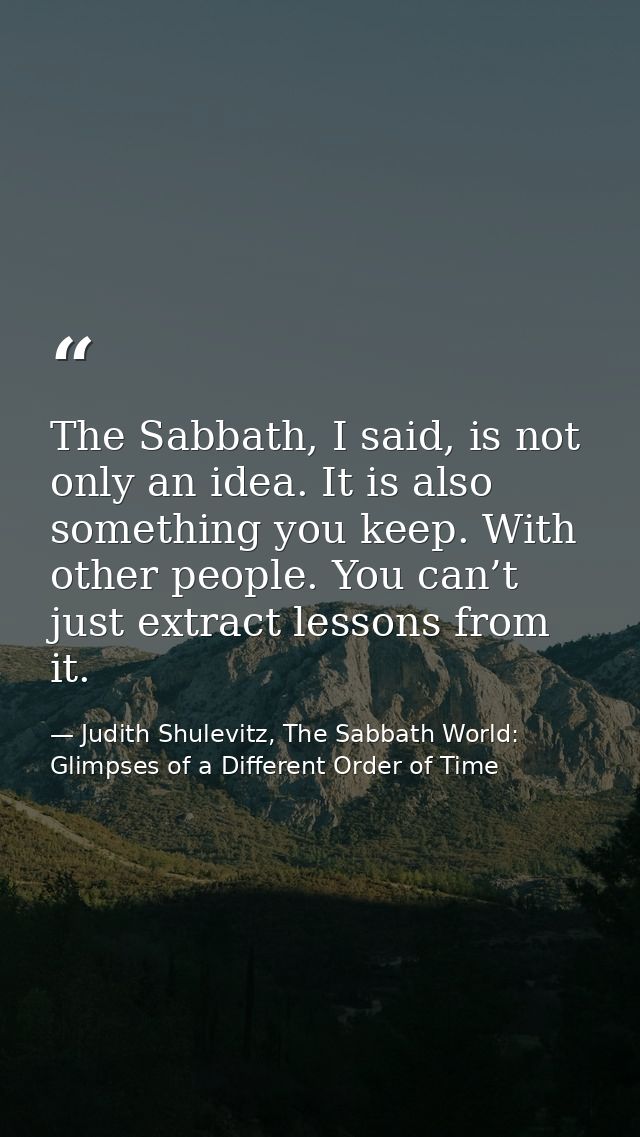 The Sabbath, I said, is not only an idea. It is also something you keep. With other people. You can’t just extract lesso — Judith Shulevitz, The Sabbath World: Glimpses of a Different Order of Time