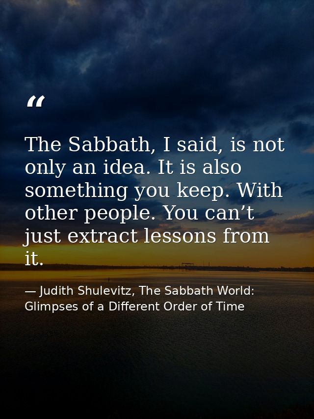 The Sabbath, I said, is not only an idea. It is also something you keep. With other people. You can’t just extract lesso — Judith Shulevitz, The Sabbath World: Glimpses of a Different Order of Time