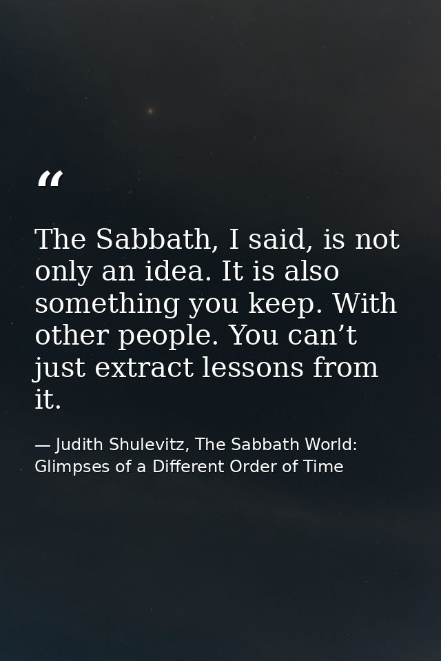 The Sabbath, I said, is not only an idea. It is also something you keep. With other people. You can’t just extract lesso — Judith Shulevitz, The Sabbath World: Glimpses of a Different Order of Time