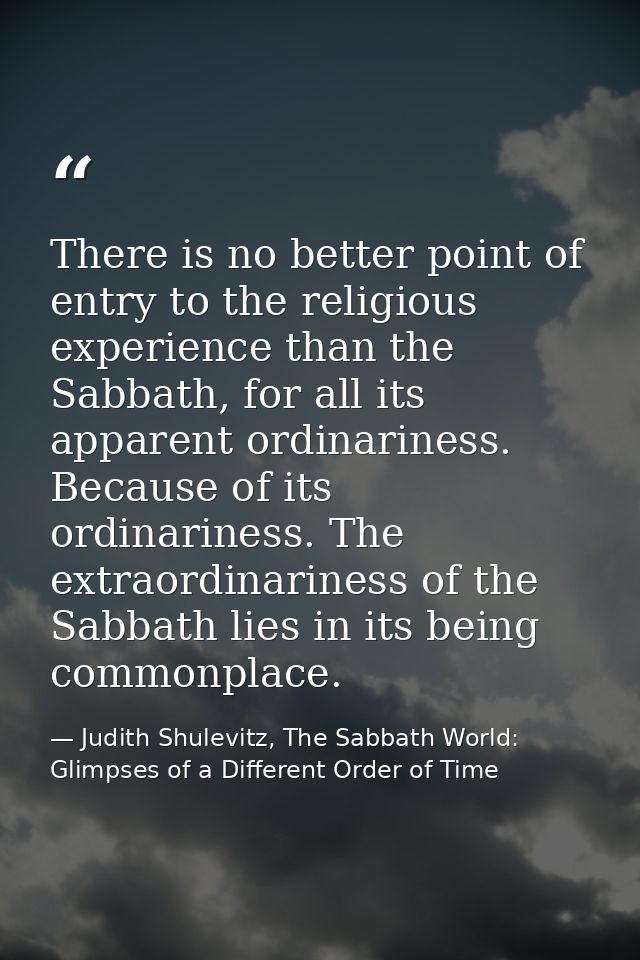 There is no better point of entry to the religious experience than the Sabbath, for all its apparent ordinariness. Becau — Judith Shulevitz, The Sabbath World: Glimpses of a Different Order of Time