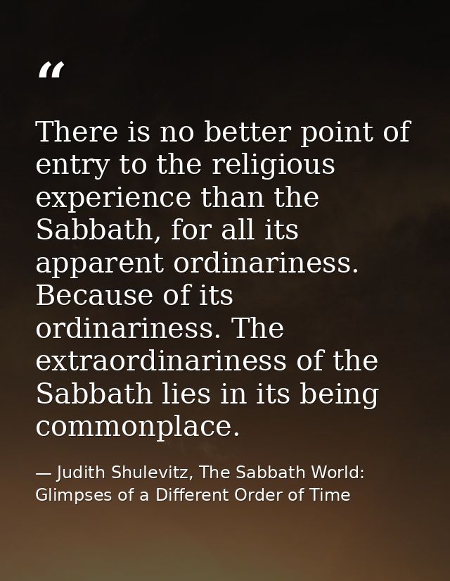 There is no better point of entry to the religious experience than the Sabbath, for all its apparent ordinariness. Becau — Judith Shulevitz, The Sabbath World: Glimpses of a Different Order of Time
