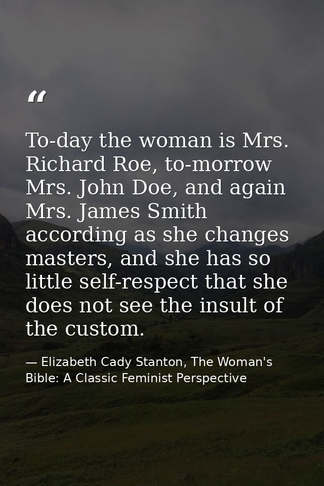 To-day the woman is Mrs. Richard Roe, to-morrow Mrs. John Doe, and again Mrs. James Smith according as she changes maste — Elizabeth Cady Stanton, The Woman's Bible: A Classic Feminist Perspective