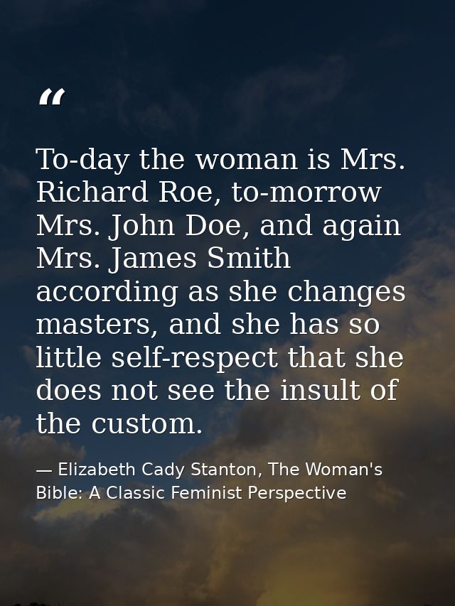 To-day the woman is Mrs. Richard Roe, to-morrow Mrs. John Doe, and again Mrs. James Smith according as she changes maste — Elizabeth Cady Stanton, The Woman's Bible: A Classic Feminist Perspective
