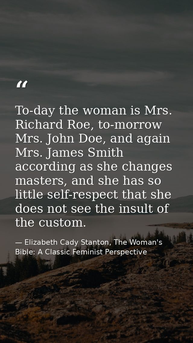 To-day the woman is Mrs. Richard Roe, to-morrow Mrs. John Doe, and again Mrs. James Smith according as she changes maste — Elizabeth Cady Stanton, The Woman's Bible: A Classic Feminist Perspective