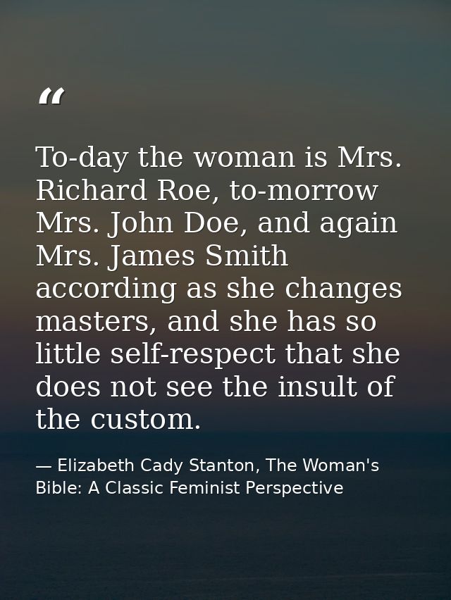 To-day the woman is Mrs. Richard Roe, to-morrow Mrs. John Doe, and again Mrs. James Smith according as she changes maste — Elizabeth Cady Stanton, The Woman's Bible: A Classic Feminist Perspective