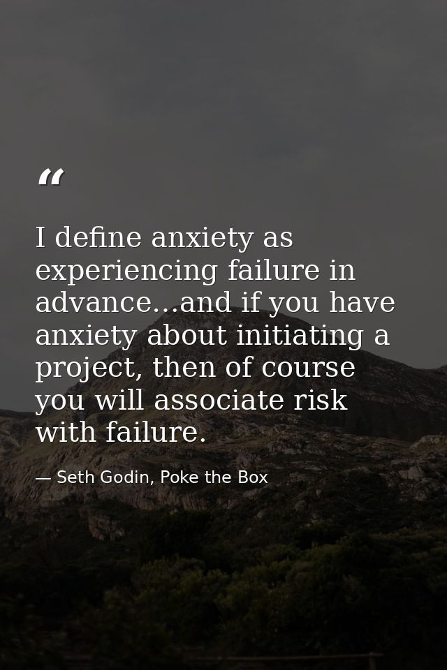I define anxiety as experiencing failure in advance…and if you have anxiety about initiating a project, then of course y — Seth Godin, Poke the Box