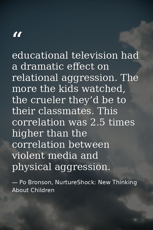educational television had a dramatic effect on relational aggression. The more the kids watched, the crueler they’d be  — Po Bronson, NurtureShock: New Thinking About Children